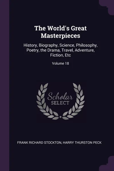 Обложка книги The World's Great Masterpieces. History, Biography, Science, Philosophy, Poetry, the Drama, Travel, Adventure, Fiction, Etc; Volume 18, Frank Richard Stockton, Harry Thurston Peck