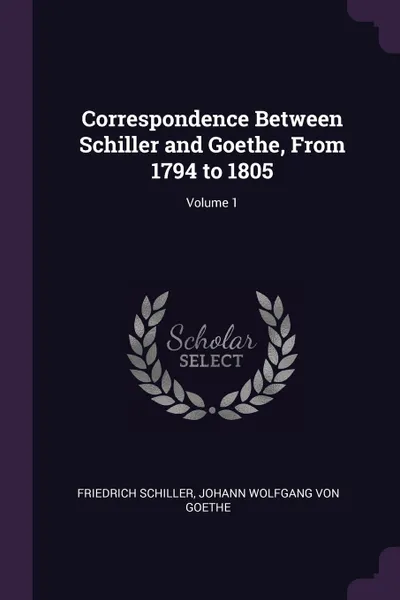 Обложка книги Correspondence Between Schiller and Goethe, From 1794 to 1805; Volume 1, Schiller Friedrich, Johann Wolfgang von Goethe