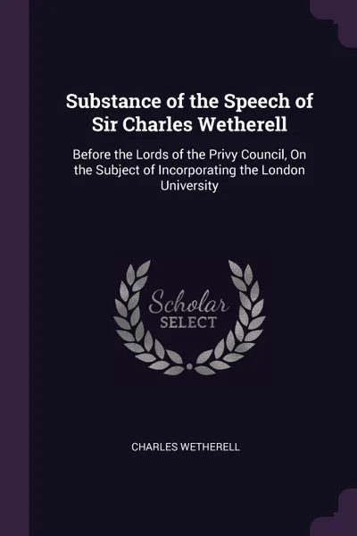 Обложка книги Substance of the Speech of Sir Charles Wetherell. Before the Lords of the Privy Council, On the Subject of Incorporating the London University, Charles Wetherell