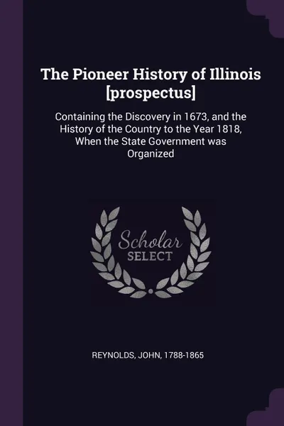 Обложка книги The Pioneer History of Illinois .prospectus.. Containing the Discovery in 1673, and the History of the Country to the Year 1818, When the State Government was Organized, John Reynolds