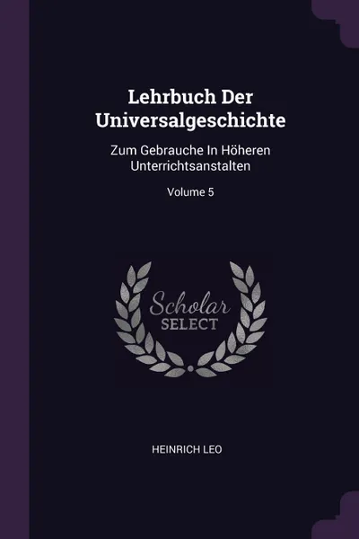 Обложка книги Lehrbuch Der Universalgeschichte. Zum Gebrauche In Hoheren Unterrichtsanstalten; Volume 5, Heinrich Leo