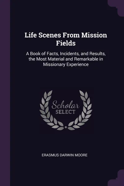 Обложка книги Life Scenes From Mission Fields. A Book of Facts, Incidents, and Results, the Most Material and Remarkable in Missionary Experience, Erasmus Darwin Moore