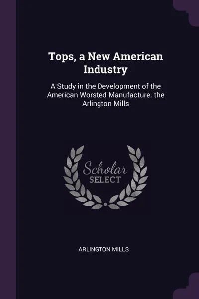 Обложка книги Tops, a New American Industry. A Study in the Development of the American Worsted Manufacture. the Arlington Mills, Arlington Mills