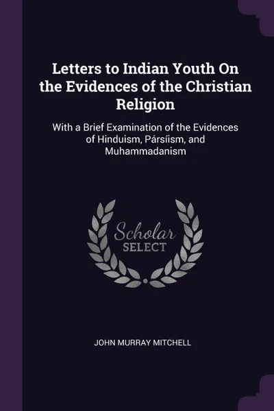 Обложка книги Letters to Indian Youth On the Evidences of the Christian Religion. With a Brief Examination of the Evidences of Hinduism, Parsiism, and Muhammadanism, John Murray Mitchell