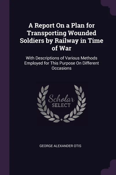 Обложка книги A Report On a Plan for Transporting Wounded Soldiers by Railway in Time of War. With Descriptions of Various Methods Employed for This Purpose On Different Occasions, George Alexander Otis