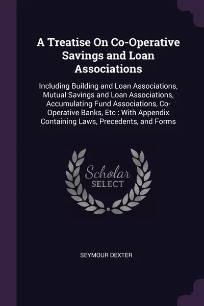 Обложка книги A Treatise On Co-Operative Savings and Loan Associations. Including Building and Loan Associations, Mutual Savings and Loan Associations, Accumulating Fund Associations, Co-Operative Banks, Etc : With Appendix Containing Laws, Precedents, and Forms, Seymour Dexter