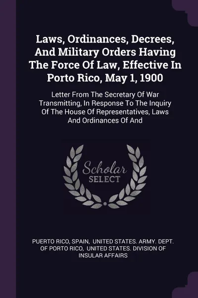 Обложка книги Laws, Ordinances, Decrees, And Military Orders Having The Force Of Law, Effective In Porto Rico, May 1, 1900. Letter From The Secretary Of War Transmitting, In Response To The Inquiry Of The House Of Representatives, Laws And Ordinances Of And, Puerto Rico, Spain