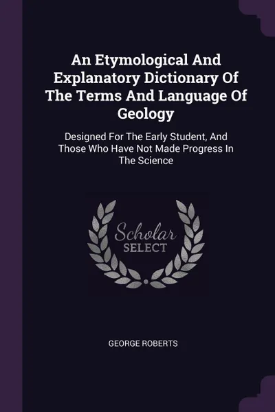 Обложка книги An Etymological And Explanatory Dictionary Of The Terms And Language Of Geology. Designed For The Early Student, And Those Who Have Not Made Progress In The Science, George Roberts