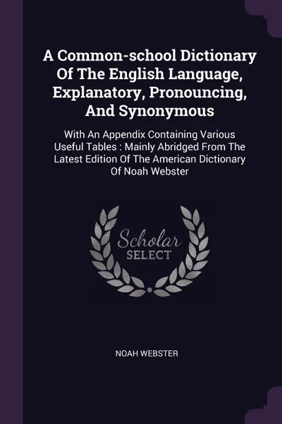 Обложка книги A Common-school Dictionary Of The English Language, Explanatory, Pronouncing, And Synonymous. With An Appendix Containing Various Useful Tables : Mainly Abridged From The Latest Edition Of The American Dictionary Of Noah Webster, Noah Webster