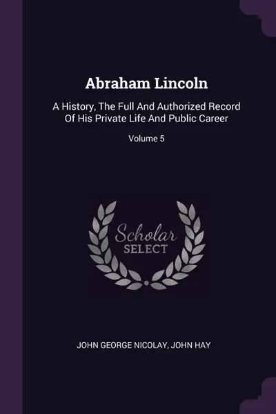 Обложка книги Abraham Lincoln. A History, The Full And Authorized Record Of His Private Life And Public Career; Volume 5, John George Nicolay, John Hay