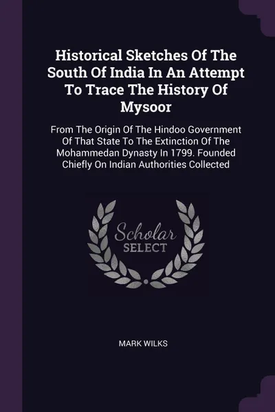 Обложка книги Historical Sketches Of The South Of India In An Attempt To Trace The History Of Mysoor. From The Origin Of The Hindoo Government Of That State To The Extinction Of The Mohammedan Dynasty In 1799. Founded Chiefly On Indian Authorities Collected, Mark Wilks