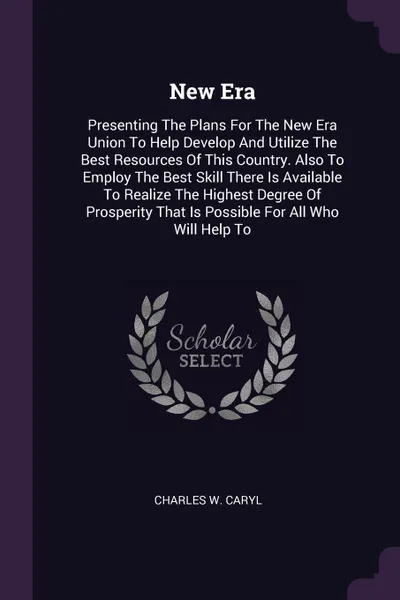 Обложка книги New Era. Presenting The Plans For The New Era Union To Help Develop And Utilize The Best Resources Of This Country. Also To Employ The Best Skill There Is Available To Realize The Highest Degree Of Prosperity That Is Possible For All Who Will Help To, Charles W. Caryl