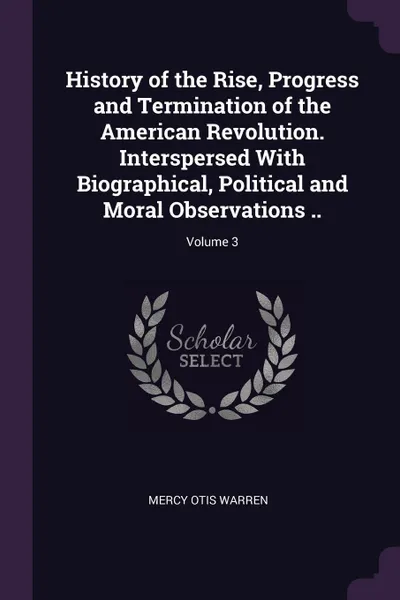 Обложка книги History of the Rise, Progress and Termination of the American Revolution. Interspersed With Biographical, Political and Moral Observations ..; Volume 3, Mercy Otis Warren