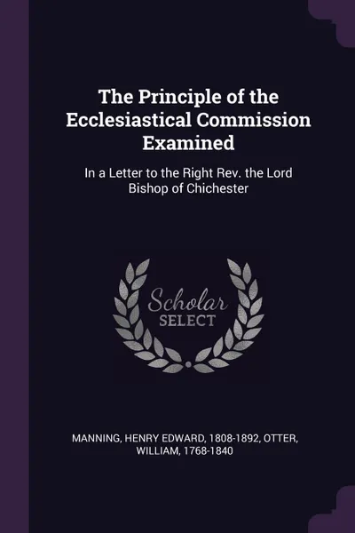 Обложка книги The Principle of the Ecclesiastical Commission Examined. In a Letter to the Right Rev. the Lord Bishop of Chichester, Henry Edward Manning, William Otter