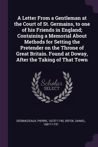 Обложка книги A Letter From a Gentleman at the Court of St. Germains, to one of his Friends in England; Containing a Memorial About Methods for Setting the Pretender on the Throne of Great Britain. Found at Doway, After the Taking of That Town, Pierre Desmaizeaux, Daniel Defoe