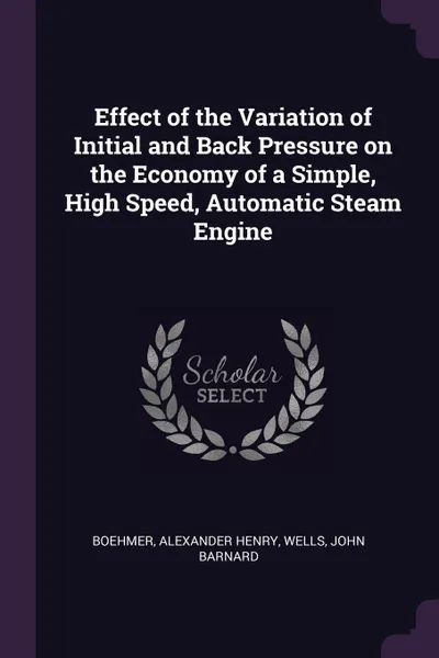 Обложка книги Effect of the Variation of Initial and Back Pressure on the Economy of a Simple, High Speed, Automatic Steam Engine, Alexander Henry Boehmer, John Barnard Wells