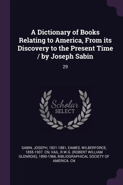 Обложка книги A Dictionary of Books Relating to America, From its Discovery to the Present Time / by Joseph Sabin. 29, Joseph Sabin, Wilberforce Eames, RWG 1890-1966 Vail