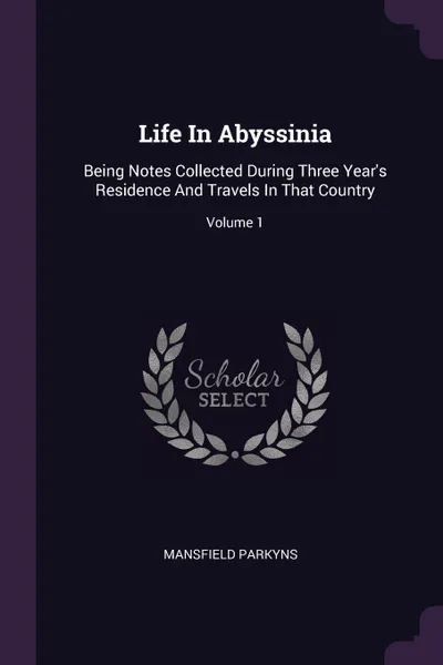 Обложка книги Life In Abyssinia. Being Notes Collected During Three Year's Residence And Travels In That Country; Volume 1, Mansfield Parkyns