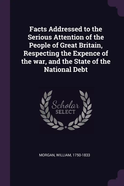 Обложка книги Facts Addressed to the Serious Attention of the People of Great Britain, Respecting the Expence of the war, and the State of the National Debt, William Morgan