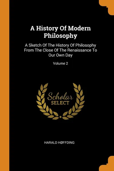 Обложка книги A History Of Modern Philosophy. A Sketch Of The History Of Philosophy From The Close Of The Renaissance To Our Own Day; Volume 2, Harald Høffding