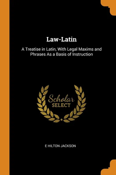 Обложка книги Law-Latin. A Treatise in Latin, With Legal Maxims and Phrases As a Basis of Instruction, E Hilton Jackson