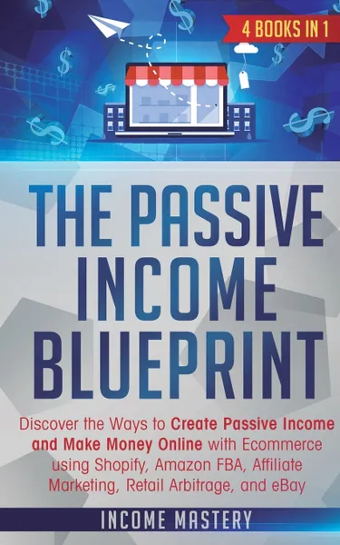 Обложка книги The Passive Income Blueprint. 4 Books in 1: Discover the Ways to Create Passive Income and Make Money Online with Ecommerce using Shopify, Amazon FBA, Affiliate Marketing, Retail Arbitrage, and eBay, Income Mastery