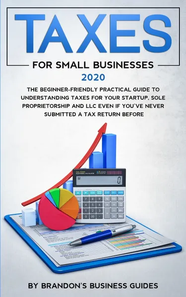 Обложка книги Small Business Taxes 2020. The Beginner Friendly Practical Guide to Understanding Taxes for Your Startup, Sole Proprietorship and LLC Even If You've Never Submitted a Tax Return Before, Brandon's Business Guides