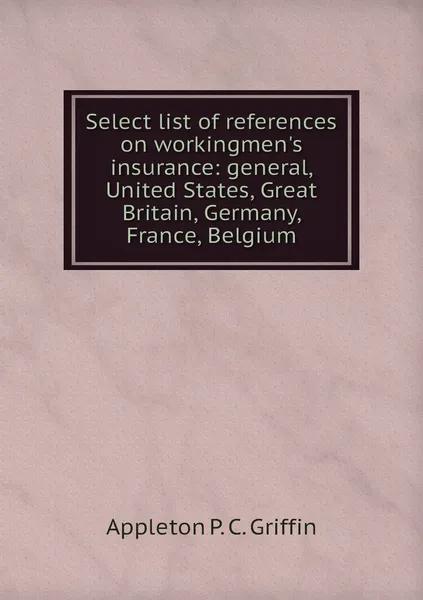 Обложка книги Select list of references on workingmen's insurance: general, United States, Great Britain, Germany, France, Belgium, Appleton P. C. Griffin