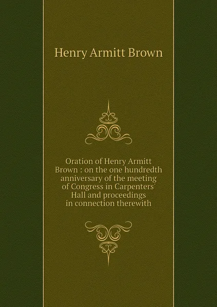 Обложка книги Oration of Henry Armitt Brown : on the one hundredth anniversary of the meeting of Congress in Carpenters' Hall and proceedings in connection therewith, Henry Armitt Brown