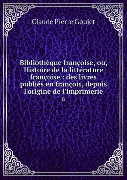 Обложка книги Bibliotheque francoise, ou, Histoire de la litterature francoise : des livres publies en francois, depuis l'origine de l'imprimerie. 8, Claude Pierre Goujet