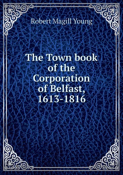 Обложка книги The Town book of the Corporation of Belfast, 1613-1816, Robert Magill Young