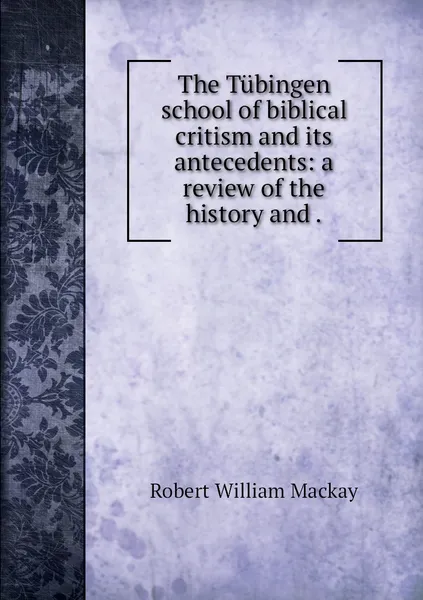 Обложка книги The Tubingen school of biblical critism and its antecedents: a review of the history and ., Robert William Mackay