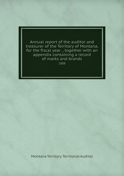 Обложка книги Annual report of the auditor and treasurer of the Territory of Montana, for the fiscal year ., together with an appendix containing a record of marks and brands. 1888, Montana Territory. Territorial Auditor