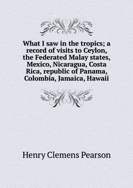 Обложка книги What I saw in the tropics; a record of visits to Ceylon, the Federated Malay states, Mexico, Nicaragua, Costa Rica, republic of Panama, Colombia, Jamaica, Hawaii, Henry Clemens Pearson