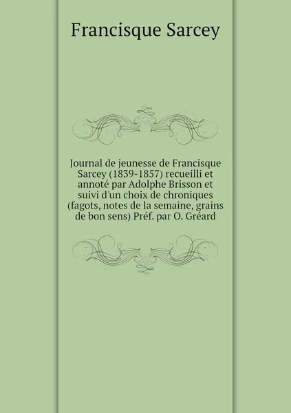 Обложка книги Journal de jeunesse de Francisque Sarcey (1839-1857) recueilli et annote par Adolphe Brisson et suivi d'un choix de chroniques (fagots, notes de la semaine, grains de bon sens) Pref. par O. Greard, Francisque Sarcey