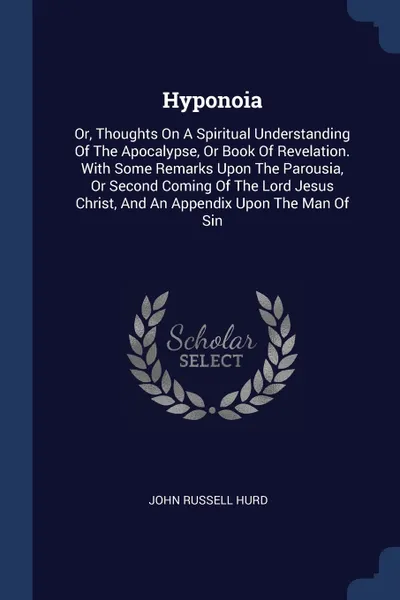 Обложка книги Hyponoia. Or, Thoughts On A Spiritual Understanding Of The Apocalypse, Or Book Of Revelation. With Some Remarks Upon The Parousia, Or Second Coming Of The Lord Jesus Christ, And An Appendix Upon The Man Of Sin, John Russell Hurd