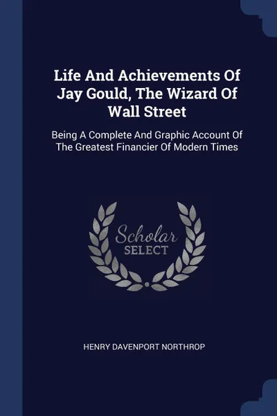 Обложка книги Life And Achievements Of Jay Gould, The Wizard Of Wall Street. Being A Complete And Graphic Account Of The Greatest Financier Of Modern Times, Henry Davenport Northrop