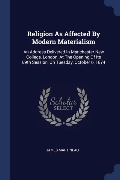 Обложка книги Religion As Affected By Modern Materialism. An Address Delivered In Manchester New College, London, At The Opening Of Its 89th Session, On Tuesday, October 6, 1874, James Martineau