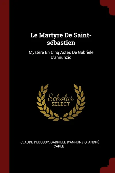 Обложка книги Le Martyre De Saint-sebastien. Mystere En Cinq Actes De Gabriele D'annunzio, Claude Debussy, Gabriele D'Annunzio, André Caplet