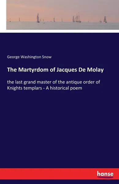 Обложка книги The Martyrdom of Jacques De Molay. the last grand master of the antique order of Knights templars - A historical poem, George Washington Snow