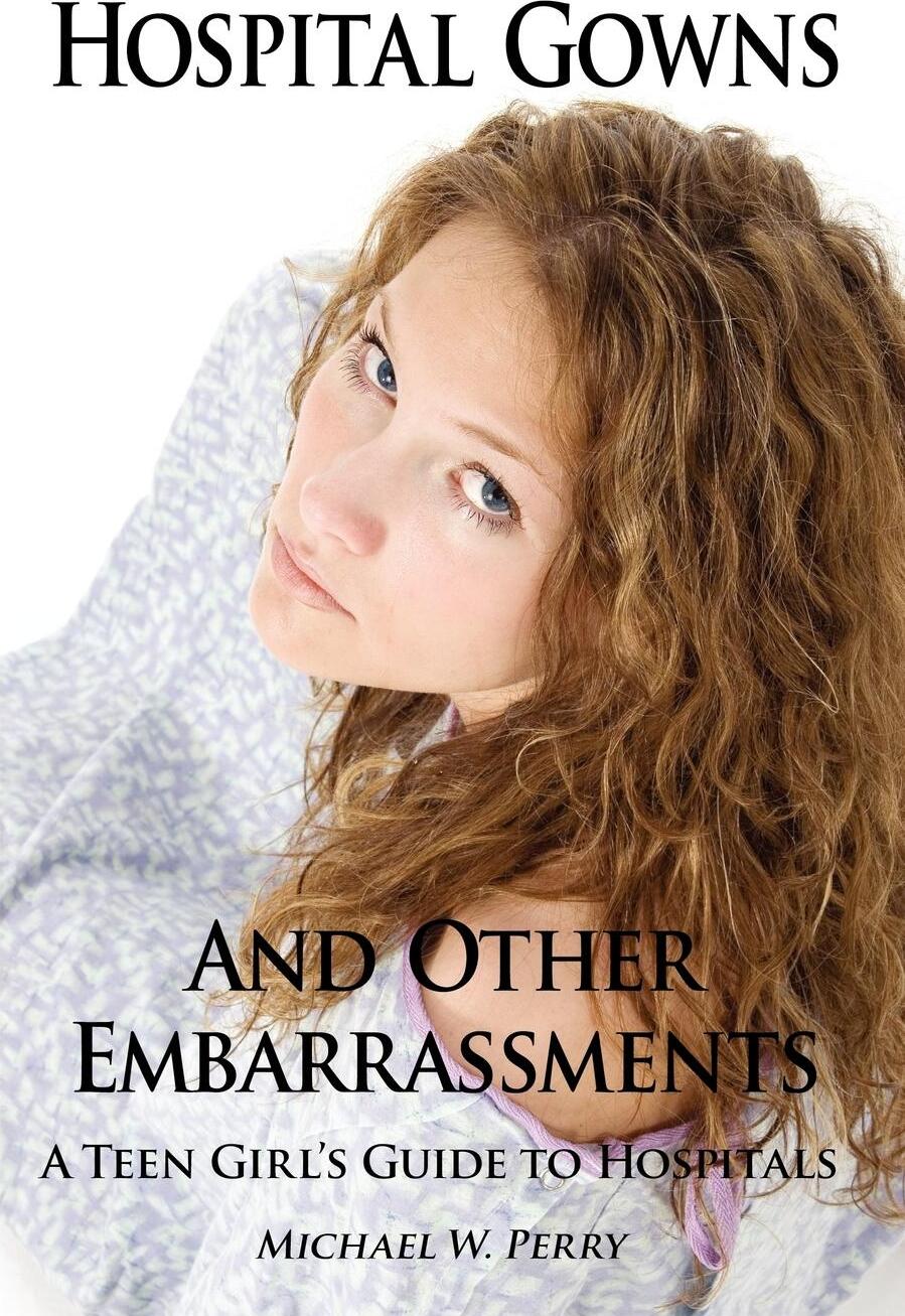 Hospital Gowns and Other Embarrassments. A Teen Girl`s Guide to Hospitals. Michael W. Perry Hospital Gowns and Other Embarrassments. A Teen Girl`s Guide to Hospitals. Michael W. Perry