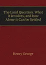 The Land Question. What it Involves, and how Alone it Can be Settled - Henry George
