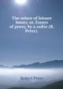 The solace of leisure hours; or, Essays of poesy, by a sailor (R. Peter). - Robert Peter
