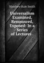 Universalism Examined, Renounced, Exposed: In a Series of Lectures . - Matthew Hale Smith