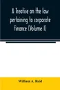 A treatise on the law pertaining to corporate finance including the financial operations and arrangements of public and private corporations as determined by the courts and statutes of the United States and England (Volume I) - William A. Reid