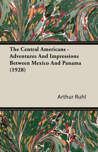 Обложка книги The Central Americans - Adventures and Impressions Between Mexico and Panama (1928), Arthur Arthur Brown Ruhl