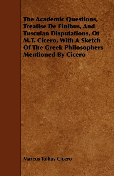 Обложка книги The Academic Questions, Treatise De Finibus, And Tusculan Disputations, Of M.T. Cicero, With A Sketch Of The Greek Philosophers Mentioned By Cicero, Marcus Tullius Cicero
