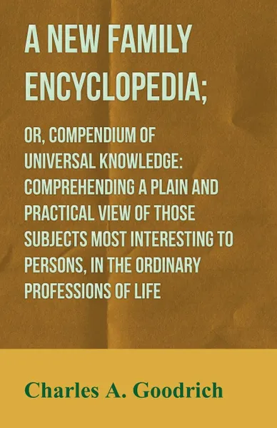 Обложка книги A New Family Encyclopedia; or, Compendium of Universal Knowledge. Comprehending a Plain and Practical View of Those Subjects Most Interesting to Persons, in the Ordinary Professions of Life, Charles A. Goodrich