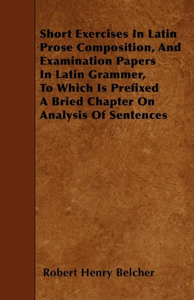 Обложка книги Short Exercises In Latin Prose Composition, And Examination Papers In Latin Grammer, To Which Is Prefixed A Bried Chapter On Analysis Of Sentences, Robert Henry Belcher