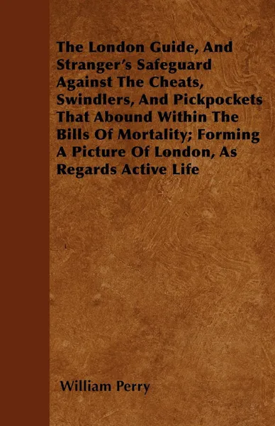 Обложка книги The London Guide, And Stranger's Safeguard Against The Cheats, Swindlers, And Pickpockets That Abound Within The Bills Of Mortality; Forming A Picture Of London, As Regards Active Life, William Perry